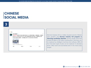 +86 (21) 5386 0380www.daxueconsulting.com
TO ACCESS MORE INFORMATION ON INDUSTRY 4.0 IN CHINA, PLEASE CONTACT DX@DAXUECONSULTING.COM
CHINESE
SOCIAL MEDIA
[German Industry 4.0 is a matter of great concern. Robots
grab people’s job] German industry 4.0 program is
attracting worldwide attention. Survey results show that
at least 18 million of 30 million existing jobs in Germany can
be replaced by intelligent machines and software. 86% of
the most basic types of jobs can be replaced. In absolute
terms, office work and secretarial work in the most acute
danger.
3
 