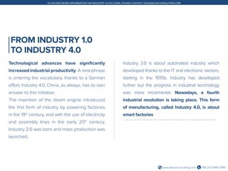 +86 (21) 5386 0380www.daxueconsulting.com
TO ACCESS MORE INFORMATION ON INDUSTRY 4.0 IN CHINA, PLEASE CONTACT DX@DAXUECONSULTING.COM
FROM INDUSTRY 1.0
TO INDUSTRY 4.0
Technological advances have significantly
increased industrial productivity. A new phrase
is entering the vocabulary, thanks to a German
effort; Industry 4.0. China, as always, has its own
answer to this initiative.
The invention of the steam engine introduced
the first form of industry by powering factories
in the 19th
century, and with the use of electricity
and assembly lines in the early 20th
century,
Industry 2.0 was born and mass production was
launched.
Industry 3.0 is about automated industry which
developed thanks to the IT and electronic sectors,
starting in the 1970s. Industry has developed
further but the progress in industrial technology
was more incremental. Nowadays, a fourth
industrial revolution is taking place. This form
of manufacturing, called Industry 4.0, is about
smart factories.
1. http://www.gtai.de/GTAI/Navigation/EN/Invest/Industries/Smarter-business/Smart-technologies/smart-factory.html
 