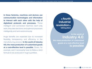 +86 (21) 5386 0380www.daxueconsulting.com
TO ACCESS MORE INFORMATION ON INDUSTRY 4.0 IN CHINA, PLEASE CONTACT DX@DAXUECONSULTING.COM
In these factories, machines and devices use
communication technologies and information
to interact with each other with the help of
digitalized protocols and processes. These
intelligent and connected machines don’t only
work, they take decisions and optimize processes
intelligently and semi-autonomously.
Huge benefits are expected due to increased
flexibility, transparency and efficiency in the
manufacturing process. In the world of Industry
4.0, the mass-production of customized goods
at a cost-effective level is possible. Shoes, for
example, won’t necessarily have to follow a strict
formula to be produced in huge quantities.
In the world of
Industry 4.0,
the mass-production of customized
goods at a cost-effective level
is possible
A fourth
industrial
revolutionis
taking place
 