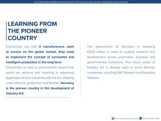+86 (21) 5386 0380www.daxueconsulting.com
TO ACCESS MORE INFORMATION ON INDUSTRY 4.0 IN CHINA, PLEASE CONTACT DX@DAXUECONSULTING.COM
LEARNING FROM
THE PIONEER
COUNTRY
Economists say that if manufacturers want
to survive on the global market, they need
to implement the concept of connected and
intelligent production in the long term.
Companies as well as governments around the
world are working and investing in advanced
digitization of their industries with the aim of being
more efficient, productive and flexible. Germany
is the pioneer country in the development of
Industry 4.0.
2. http://www.dw.com/en/gabriel-pens-agreement-to-step-up-industry-40-cooperation-with-china/a-18582510
The government of Germany is investing
€200 million in order to support research and
development across universities, business and
governmental institutions. The future vision of
Industry 4.0 is already used in some German
companies,includingSAP,SiemensandDeutsche
Telekom.
 