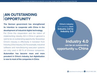+86 (21) 5386 0380www.daxueconsulting.com
TO ACCESS MORE INFORMATION ON INDUSTRY 4.0 IN CHINA, PLEASE CONTACT DX@DAXUECONSULTING.COM
AN OUTSTANDING
OPPORTUNITY
The German government has strengthened
its intention to cooperate with China in the
development of industrial digital technology.
For China this cooperation and the notion of
implementing industry 4.0 in China in general is
said to be an outstanding opportunity. Nowadays
China’s industry is effectively in transition from
Industry2.0toIndustry3.0.Forexample,industrial
software and manufacturing execution systems
are only used in 60 % of Chinese companies.
Automation has become more and more
prevalent in China’s industry, but digitalization
is new to most of the companies in China.
Industry 4.0
can be an outstanding
opportunity for China
China’s industry
is in transition from
Industry 2.0 to
Industry 3.0
 