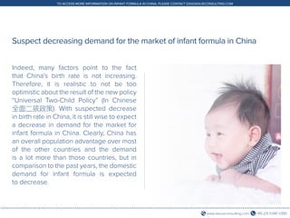 +86 (21) 5386 0380www.daxueconsulting.com
TO ACCESS MORE INFORMATION ON INFANT FORMULA IN CHINA, PLEASE CONTACT DX@DAXUECONSULTING.COM
Indeed, many factors point to the fact
that China’s birth rate is not increasing.
Therefore, it is realistic to not be too
optimistic about the result of the new policy
“Universal Two-Child Policy” (In Chinese
全面二孩政策). With suspected decrease
in birth rate in China, it is still wise to expect
a decrease in demand for the market for
infant formula in China. Clearly, China has
an overall population advantage over most
of the other countries and the demand
is a lot more than those countries, but in
comparison to the past years, the domestic
demand for infant formula is expected
to decrease.
Suspect decreasing demand for the market of infant formula in China
 