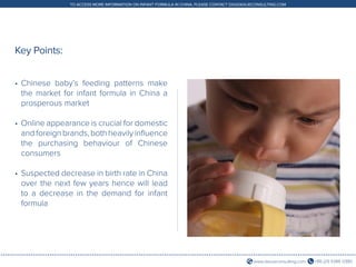 +86 (21) 5386 0380www.daxueconsulting.com
TO ACCESS MORE INFORMATION ON INFANT FORMULA IN CHINA, PLEASE CONTACT DX@DAXUECONSULTING.COM
•	Chinese baby’s feeding patterns make
the market for infant formula in China a
prosperous market
•	Online appearance is crucial for domestic
and foreign brands, both heavily influence
the purchasing behaviour of Chinese
consumers
•	Suspected decrease in birth rate in China
over the next few years hence will lead
to a decrease in the demand for infant
formula
Key Points:
 