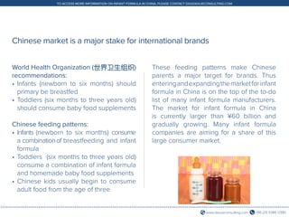 +86 (21) 5386 0380www.daxueconsulting.com
TO ACCESS MORE INFORMATION ON INFANT FORMULA IN CHINA, PLEASE CONTACT DX@DAXUECONSULTING.COM
Chinese market is a major stake for international brands
World Health Organization (世界卫生组织)
recommendations:
•	Infants (newborn to six months) should
primary be breastfed
•	Toddlers (six months to three years old)
should consume baby food supplements
Chinese feeding patterns:
•	Infants (newborn to six months) consume
a combinationof breastfeeding and infant
formula
•	Toddlers (six months to three years old)
consume a combination of infant formula
and homemade baby food supplements
•	Chinese kids usually begin to consume
adult food from the age of three
These feeding patterns make Chinese
parents a major target for brands. Thus
enteringandexpandingthemarketforinfant
formula in China is on the top of the to-do
list of many infant formula manufacturers.
The market for infant formula in China
is currently larger than ¥60 billion and
gradually growing. Many infant formula
companies are aiming for a share of this
large consumer market.
 