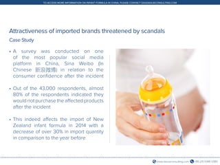 +86 (21) 5386 0380www.daxueconsulting.com
TO ACCESS MORE INFORMATION ON INFANT FORMULA IN CHINA, PLEASE CONTACT DX@DAXUECONSULTING.COM
Attractiveness of imported brands threatened by scandals
•	A survey was conducted on one
of the most popular social media
platform in China, Sina Weibo (In
Chinese 新浪微博) in relation to the
consumer confidence after the incident
•	Out of the 43,000 respondents, almost
80% of the respondents indicated they
would not purchase the affected products
after the incident
•	This indeed affects the import of New
Zealand infant formula in 2014 with a
decrease of over 30% in import quantity
in comparison to the year before
Case Study
 