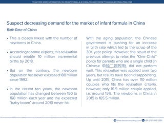 +86 (21) 5386 0380www.daxueconsulting.com
TO ACCESS MORE INFORMATION ON INFANT FORMULA IN CHINA, PLEASE CONTACT DX@DAXUECONSULTING.COM
Suspect decreasing demand for the market of infant formula in China
•	This is closely linked with the number of
newborns in China.
•	Accordingtosomeexperts,thisrelaxation
should enable 10 million incremental
births by 2018.
•	But on the contrary, the newborn
populationhasneverexcessed180million
since 1992.
•	In the recent ten years, the newborn
population has changed between 150 to
160 million each year and the expected
“baby boom” around 2010 never hit.
With the aging population, the Chinese
government is pushing for an increase
in birth rate which led to the scrap of the
30+ year policy. However, the result of the
previous attempt to relax the “One Child”
policy for parents who are a single child (In
Chinese 单独二孩政策), did not perform
well. This relaxation was applied over two
years, but results have been disappointing.
Up until 2015, China has over 110 million
couples who fits the relaxation criteria,
however, only 16.9 million couple applied,
i.e. around 15%. The newborns in China in
2015 is 165.5 million.
Birth Rate of China
 
