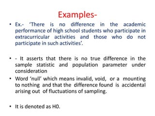 Examples-
• Ex.- ‘There is no difference in the academic
performance of high school students who participate in
extracurricular activities and those who do not
participate in such activities’.
• - It asserts that there is no true difference in the
sample statistic and population parameter under
consideration
• Word ‘null’ which means invalid, void, or a mounting
to nothing and that the difference found is accidental
arising out of fluctuations of sampling.
• It is denoted as H0.
 