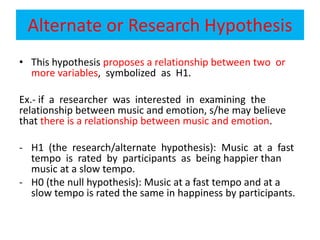 Alternate or Research Hypothesis
• This hypothesis proposes a relationship between two or
more variables, symbolized as H1.
Ex.- if a researcher was interested in examining the
relationship between music and emotion, s/he may believe
that there is a relationship between music and emotion.
- H1 (the research/alternate hypothesis): Music at a fast
tempo is rated by participants as being happier than
music at a slow tempo.
- H0 (the null hypothesis): Music at a fast tempo and at a
slow tempo is rated the same in happiness by participants.
 