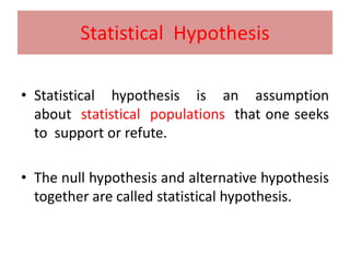 Statistical Hypothesis
• Statistical hypothesis is an assumption
about statistical populations that one seeks
to support or refute.
• The null hypothesis and alternative hypothesis
together are called statistical hypothesis.
 