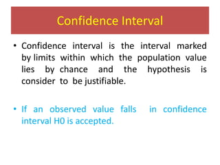 Confidence Interval
• Confidence interval is the interval marked
by limits within which the population value
lies by chance and the hypothesis is
consider to be justifiable.
• If an observed value falls in confidence
interval H0 is accepted.
 