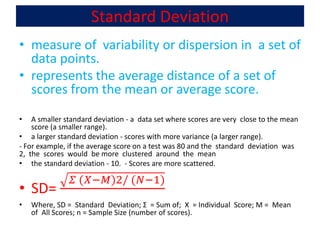 Standard Deviation
• measure of variability or dispersion in a set of
data points.
• represents the average distance of a set of
scores from the mean or average score.
• A smaller standard deviation - a data set where scores are very close to the mean
score (a smaller range).
• a larger standard deviation - scores with more variance (a larger range).
- For example, if the average score on a test was 80 and the standard deviation was
2, the scores would be more clustered around the mean
• the standard deviation - 10. - Scores are more scattered.
• SD=
𝛴 (𝑋−𝑀)2/ (𝑁−1)
• Where, SD = Standard Deviation; Σ = Sum of; X = Individual Score; M = Mean
of All Scores; n = Sample Size (number of scores).
 