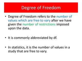 Degree of Freedom
• Degree of Freedom refers to the number of
values which are free to vary after we have
given the number of restrictions imposed
upon the data.
• It is commonly abbreviated by df.
• In statistics, it is the number of values in a
study that are free to vary.
 