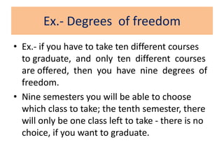 Ex.- Degrees of freedom
• Ex.- if you have to take ten different courses
to graduate, and only ten different courses
are offered, then you have nine degrees of
freedom.
• Nine semesters you will be able to choose
which class to take; the tenth semester, there
will only be one class left to take - there is no
choice, if you want to graduate.
 