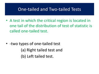 One-tailed and Two-tailed Tests
• A test in which the critical region is located in
one tail of the distribution of test of statistic is
called one-tailed test.
• -two types of one-tailed test
(a) Right tailed test and
(b) Left tailed test.
 