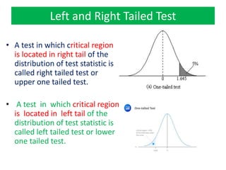 Left and Right Tailed Test
• A test in which critical region
is located in right tail of the
distribution of test statistic is
called right tailed test or
upper one tailed test.
• A test in which critical region
is located in left tail of the
distribution of test statistic is
called left tailed test or lower
one tailed test.
 