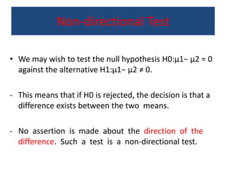 Non-directional Test
• We may wish to test the null hypothesis H0:μ1− μ2 = 0
against the alternative H1:μ1− μ2 ≠ 0.
- This means that if H0 is rejected, the decision is that a
difference exists between the two means.
- No assertion is made about the direction of the
difference. Such a test is a non-directional test.
 