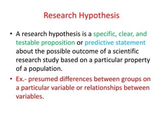 Research Hypothesis
• A research hypothesis is a specific, clear, and
testable proposition or predictive statement
about the possible outcome of a scientific
research study based on a particular property
of a population.
• Ex.- presumed differences between groups on
a particular variable or relationships between
variables.
 