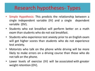 Research hypotheses- Types
• Simple Hypothesis: This predicts the relationship between a
single independent variable (IV) and a single dependent
variable (DV).
• Students who eat breakfast will perform better on a math
exam than students who do not eat breakfast.
• Students who experience test anxiety prior to an English exam
will get higher scores than students who do not experience
test anxiety.
• Motorists who talk on the phone while driving will be more
likely to make errors on a driving course than those who do
not talk on the phone.
• Lower levels of exercise (IV) will be associated with greater
weight retention (DV).
 