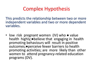 Complex Hypothesis
This predicts the relationship between two or more
independent variables and two or more dependent
variables.
• low risk pregnant women (IV) who ● value
health highly;●believe that engaging in health
promoting behaviours will result in positive
outcomes;●perceive fewer barriers to health
promoting activities; are more likely than other
women to attend pregnancy-related education
programs (DV).
 