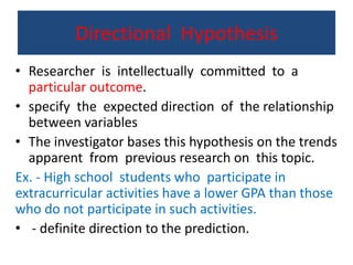 Directional Hypothesis
• Researcher is intellectually committed to a
particular outcome.
• specify the expected direction of the relationship
between variables
• The investigator bases this hypothesis on the trends
apparent from previous research on this topic.
Ex. - High school students who participate in
extracurricular activities have a lower GPA than those
who do not participate in such activities.
• - definite direction to the prediction.
 