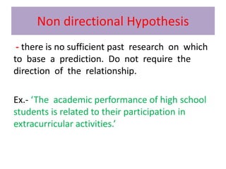 Non directional Hypothesis
- there is no sufficient past research on which
to base a prediction. Do not require the
direction of the relationship.
Ex.- ‘The academic performance of high school
students is related to their participation in
extracurricular activities.’
 