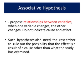 Associative Hypothesis
• - propose relationships between variables,
when one variable changes, the other
changes. Do not indicate cause and effect.
• Such hypotheses also need the researcher
to rule out the possibility that the effect is a
result of a cause other than what the study
has examined.
 