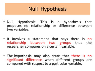 Null Hypothesis
• Null Hypothesis: This is a hypothesis that
proposes no relationship or difference between
two variables.
• It involves a statement that says there is no
relationship between two groups that the
researcher compares on a certain variable.
• The hypothesis may also state that there is no
significant difference when different groups are
compared with respect to a particular variable.
 