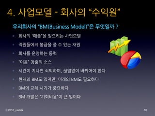 4. ???? - ??? ???
     ????? BM(Business Model)? ???? ?
     ?    ??? ??? ???? ????

     ?    ????? ??? ? ? ?? ??

     ?    ??? ???? ??

     ?    ?? ??? ??

     ?    ??? ??? ????, ???? ???? ??

     ?    ??? BM? ???, ??? BM? ????

     ?    BM? ?? ??? ????

     ?    BM ??? ????? ? ???


?2010, pletalk                            16
 