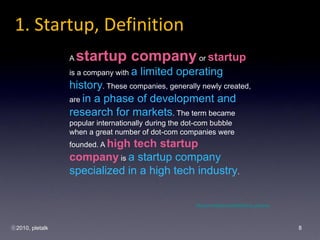 1. Startup, Definition
                 A   startup company or startup
                 is a company with a   limited operating
                 history. These companies, generally newly created,
                 are in a phase of development and
                 research for markets. The term became
                 popular internationally during the dot-com bubble
                 when a great number of dot-com companies were
                 founded. A high
                               tech startup
                 company is a startup company
                 specialized in a high tech industry.

                                                      http://en.wikipedia.org/wiki/Startup_company




?2010, pletalk                                                                                       8
 