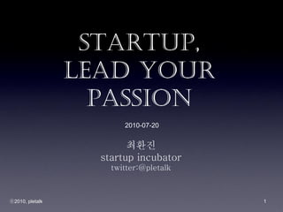 Startup,
                 Lead Your
                   Passion
                        2010-07-20


                         최환진
                   startup incubator
                     twitter:@pletalk



ⓒ2010, pletalk                          1
 