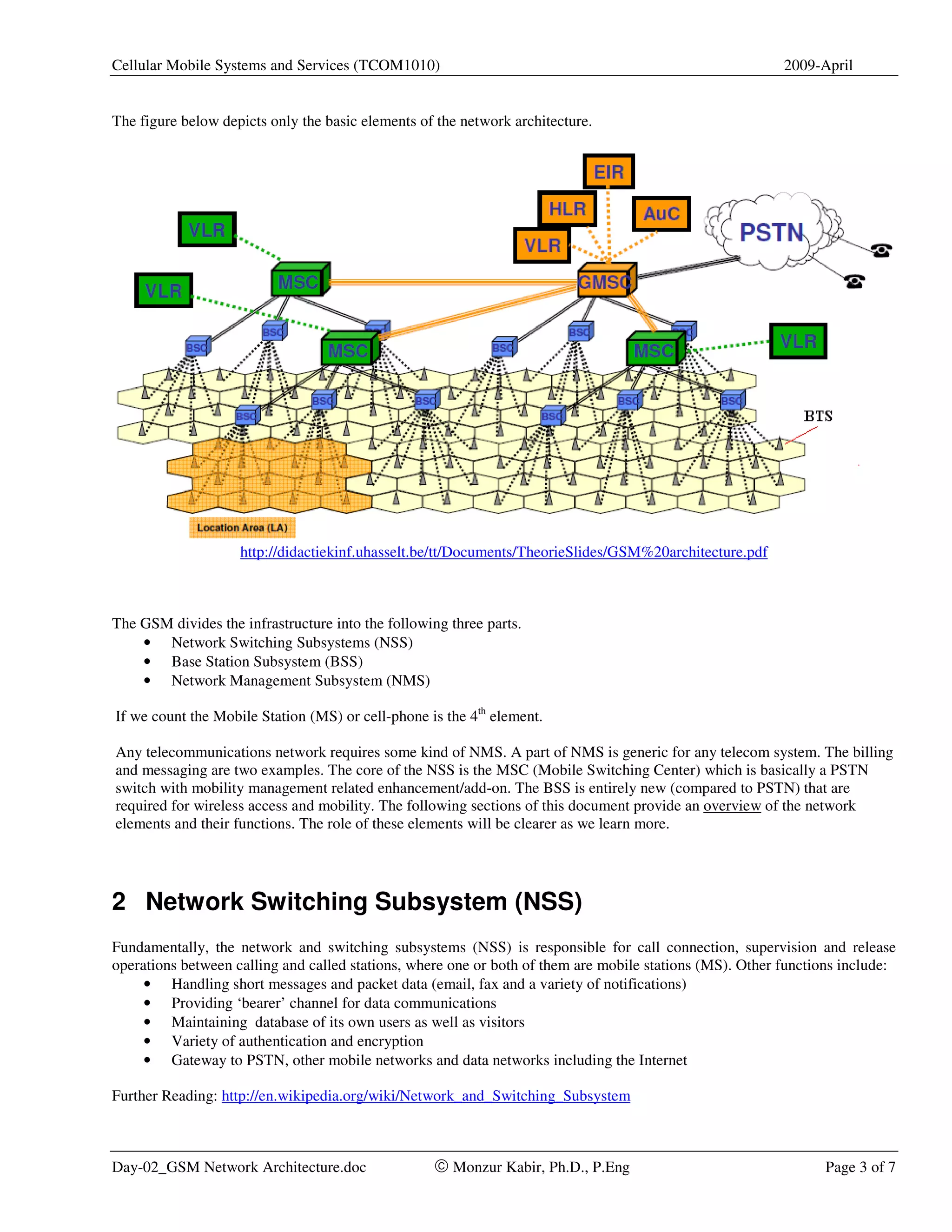 Cellular Mobile Systems and Services (TCOM1010)                                                           2009-April


The figure below depicts only the basic elements of the network architecture.




                    http://didactiekinf.uhasselt.be/tt/Documents/TheorieSlides/GSM%20architecture.pdf



The GSM divides the infrastructure into the following three parts.
    • Network Switching Subsystems (NSS)
    • Base Station Subsystem (BSS)
    • Network Management Subsystem (NMS)

If we count the Mobile Station (MS) or cell-phone is the 4th element.

Any telecommunications network requires some kind of NMS. A part of NMS is generic for any telecom system. The billing
and messaging are two examples. The core of the NSS is the MSC (Mobile Switching Center) which is basically a PSTN
switch with mobility management related enhancement/add-on. The BSS is entirely new (compared to PSTN) that are
required for wireless access and mobility. The following sections of this document provide an overview of the network
elements and their functions. The role of these elements will be clearer as we learn more.




2 Network Switching Subsystem (NSS)
Fundamentally, the network and switching subsystems (NSS) is responsible for call connection, supervision and release
operations between calling and called stations, where one or both of them are mobile stations (MS). Other functions include:
     • Handling short messages and packet data (email, fax and a variety of notifications)
     • Providing ‘bearer’ channel for data communications
     • Maintaining database of its own users as well as visitors
     • Variety of authentication and encryption
     • Gateway to PSTN, other mobile networks and data networks including the Internet

Further Reading: http://en.wikipedia.org/wiki/Network_and_Switching_Subsystem



Day-02_GSM Network Architecture.doc                © Monzur Kabir, Ph.D., P.Eng                                 Page 3 of 7
 