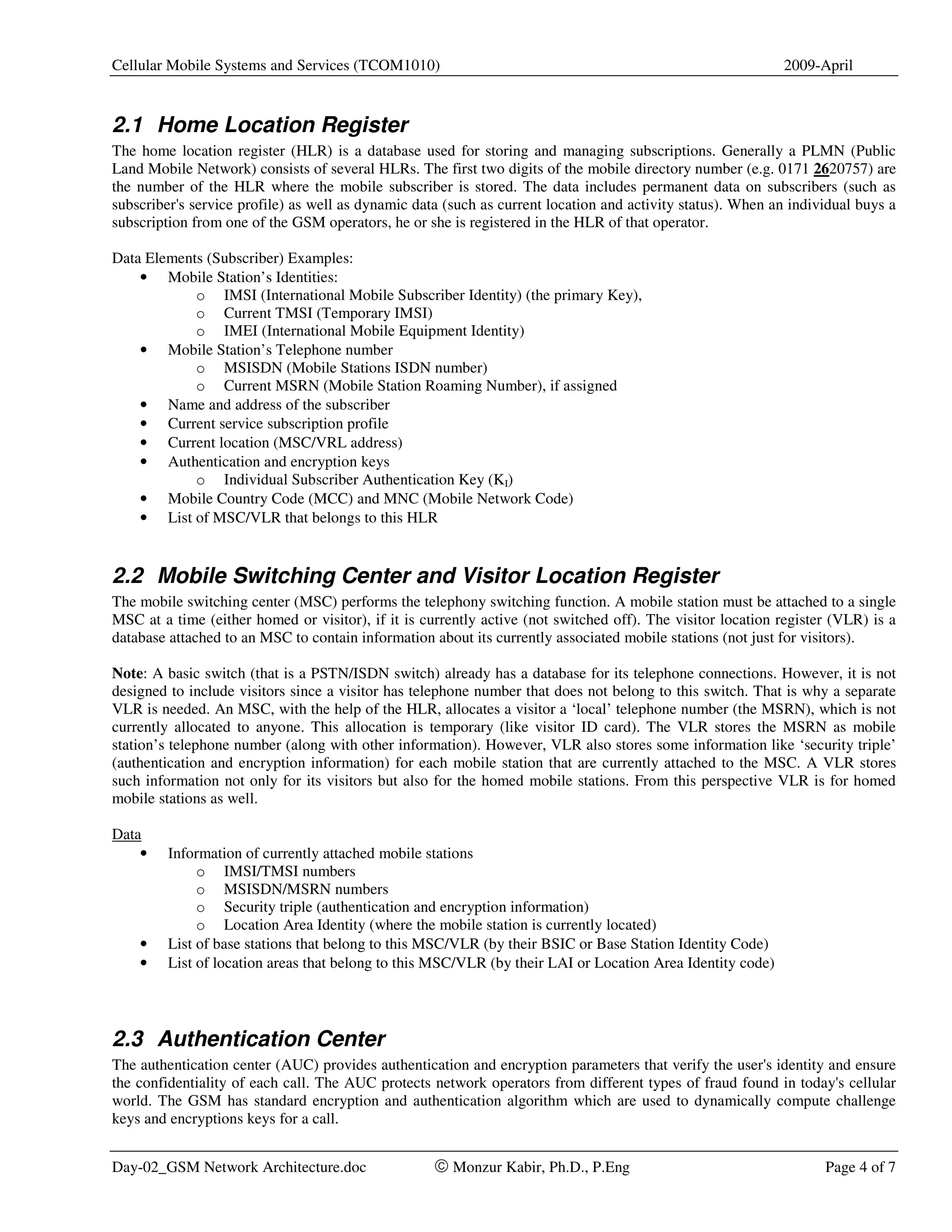 Cellular Mobile Systems and Services (TCOM1010)                                                             2009-April



2.1 Home Location Register
The home location register (HLR) is a database used for storing and managing subscriptions. Generally a PLMN (Public
Land Mobile Network) consists of several HLRs. The first two digits of the mobile directory number (e.g. 0171 2620757) are
the number of the HLR where the mobile subscriber is stored. The data includes permanent data on subscribers (such as
subscriber's service profile) as well as dynamic data (such as current location and activity status). When an individual buys a
subscription from one of the GSM operators, he or she is registered in the HLR of that operator.

Data Elements (Subscriber) Examples:
    • Mobile Station’s Identities:
            o IMSI (International Mobile Subscriber Identity) (the primary Key),
            o Current TMSI (Temporary IMSI)
            o IMEI (International Mobile Equipment Identity)
    • Mobile Station’s Telephone number
            o MSISDN (Mobile Stations ISDN number)
            o Current MSRN (Mobile Station Roaming Number), if assigned
    • Name and address of the subscriber
    • Current service subscription profile
    • Current location (MSC/VRL address)
    • Authentication and encryption keys
            o Individual Subscriber Authentication Key (KI)
    • Mobile Country Code (MCC) and MNC (Mobile Network Code)
    • List of MSC/VLR that belongs to this HLR


2.2 Mobile Switching Center and Visitor Location Register
The mobile switching center (MSC) performs the telephony switching function. A mobile station must be attached to a single
MSC at a time (either homed or visitor), if it is currently active (not switched off). The visitor location register (VLR) is a
database attached to an MSC to contain information about its currently associated mobile stations (not just for visitors).

Note: A basic switch (that is a PSTN/ISDN switch) already has a database for its telephone connections. However, it is not
designed to include visitors since a visitor has telephone number that does not belong to this switch. That is why a separate
VLR is needed. An MSC, with the help of the HLR, allocates a visitor a ‘local’ telephone number (the MSRN), which is not
currently allocated to anyone. This allocation is temporary (like visitor ID card). The VLR stores the MSRN as mobile
station’s telephone number (along with other information). However, VLR also stores some information like ‘security triple’
(authentication and encryption information) for each mobile station that are currently attached to the MSC. A VLR stores
such information not only for its visitors but also for the homed mobile stations. From this perspective VLR is for homed
mobile stations as well.

Data
    •    Information of currently attached mobile stations
              o IMSI/TMSI numbers
              o MSISDN/MSRN numbers
              o Security triple (authentication and encryption information)
              o Location Area Identity (where the mobile station is currently located)
    •    List of base stations that belong to this MSC/VLR (by their BSIC or Base Station Identity Code)
    •    List of location areas that belong to this MSC/VLR (by their LAI or Location Area Identity code)




2.3 Authentication Center
The authentication center (AUC) provides authentication and encryption parameters that verify the user's identity and ensure
the confidentiality of each call. The AUC protects network operators from different types of fraud found in today's cellular
world. The GSM has standard encryption and authentication algorithm which are used to dynamically compute challenge
keys and encryptions keys for a call.


Day-02_GSM Network Architecture.doc                 © Monzur Kabir, Ph.D., P.Eng                                   Page 4 of 7
 