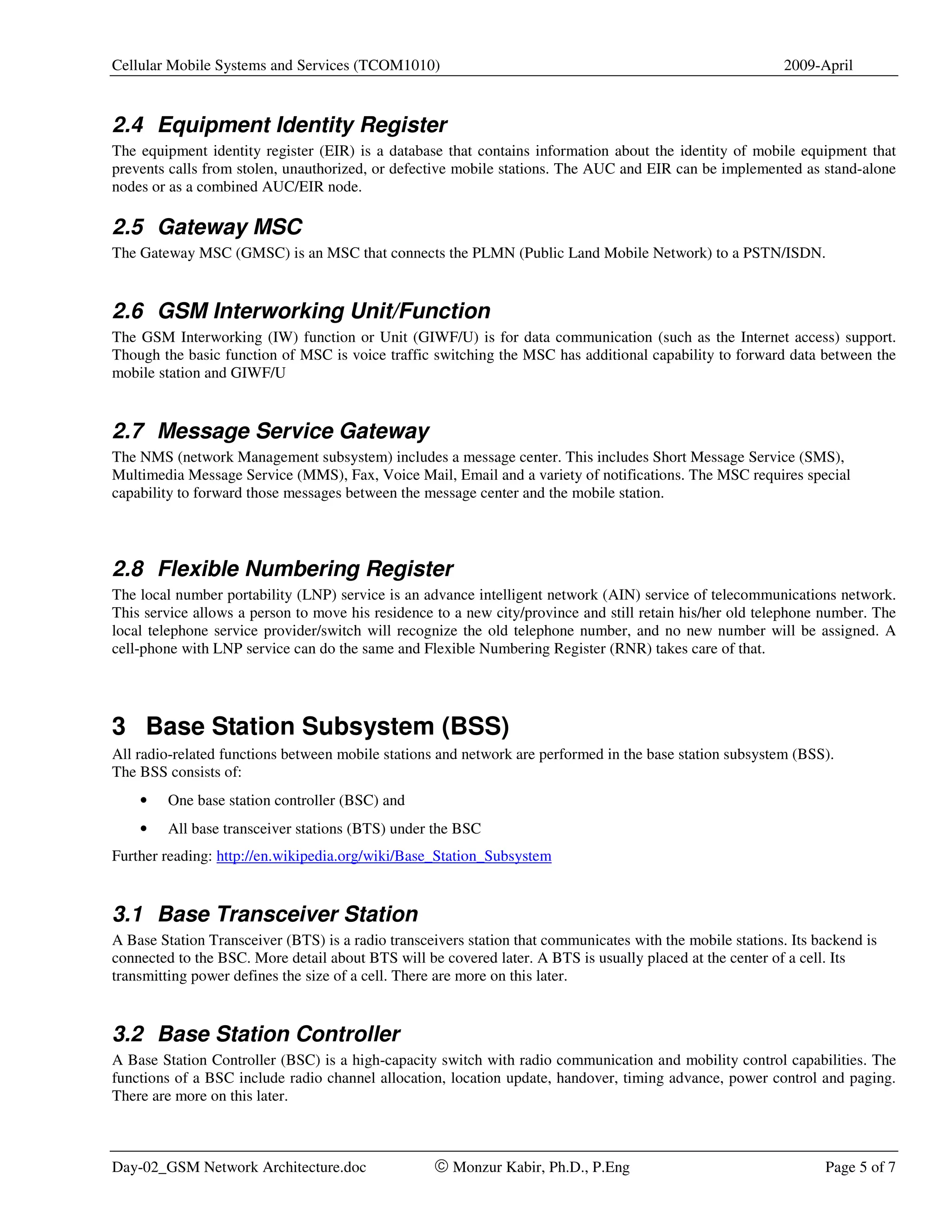 Cellular Mobile Systems and Services (TCOM1010)                                                             2009-April



2.4 Equipment Identity Register
The equipment identity register (EIR) is a database that contains information about the identity of mobile equipment that
prevents calls from stolen, unauthorized, or defective mobile stations. The AUC and EIR can be implemented as stand-alone
nodes or as a combined AUC/EIR node.

2.5 Gateway MSC
The Gateway MSC (GMSC) is an MSC that connects the PLMN (Public Land Mobile Network) to a PSTN/ISDN.


2.6 GSM Interworking Unit/Function
The GSM Interworking (IW) function or Unit (GIWF/U) is for data communication (such as the Internet access) support.
Though the basic function of MSC is voice traffic switching the MSC has additional capability to forward data between the
mobile station and GIWF/U


2.7 Message Service Gateway
The NMS (network Management subsystem) includes a message center. This includes Short Message Service (SMS),
Multimedia Message Service (MMS), Fax, Voice Mail, Email and a variety of notifications. The MSC requires special
capability to forward those messages between the message center and the mobile station.




2.8 Flexible Numbering Register
The local number portability (LNP) service is an advance intelligent network (AIN) service of telecommunications network.
This service allows a person to move his residence to a new city/province and still retain his/her old telephone number. The
local telephone service provider/switch will recognize the old telephone number, and no new number will be assigned. A
cell-phone with LNP service can do the same and Flexible Numbering Register (RNR) takes care of that.




3 Base Station Subsystem (BSS)
All radio-related functions between mobile stations and network are performed in the base station subsystem (BSS).
The BSS consists of:
    •    One base station controller (BSC) and
    •    All base transceiver stations (BTS) under the BSC
Further reading: http://en.wikipedia.org/wiki/Base_Station_Subsystem


3.1 Base Transceiver Station
A Base Station Transceiver (BTS) is a radio transceivers station that communicates with the mobile stations. Its backend is
connected to the BSC. More detail about BTS will be covered later. A BTS is usually placed at the center of a cell. Its
transmitting power defines the size of a cell. There are more on this later.


3.2 Base Station Controller
A Base Station Controller (BSC) is a high-capacity switch with radio communication and mobility control capabilities. The
functions of a BSC include radio channel allocation, location update, handover, timing advance, power control and paging.
There are more on this later.



Day-02_GSM Network Architecture.doc                © Monzur Kabir, Ph.D., P.Eng                                   Page 5 of 7
 