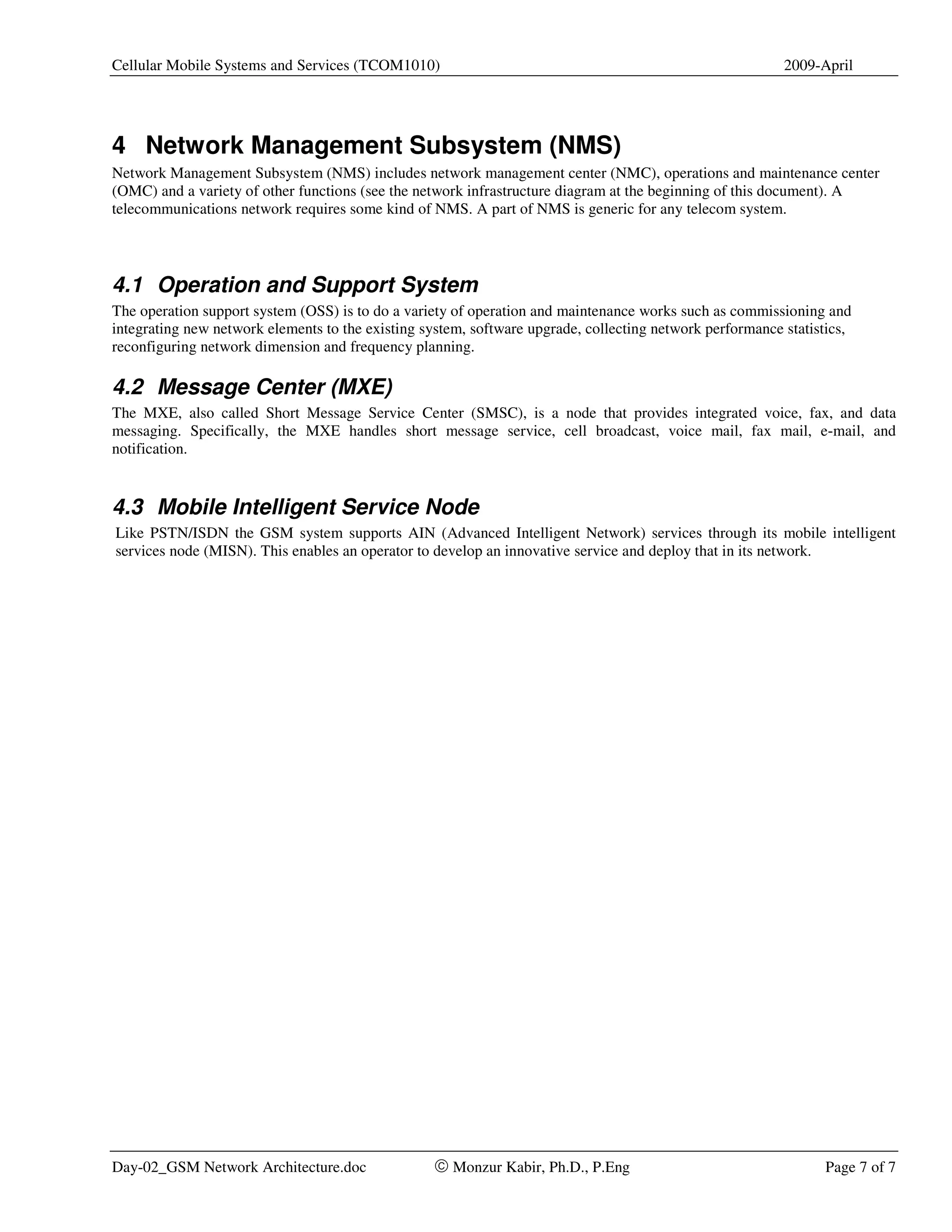Cellular Mobile Systems and Services (TCOM1010)                                                           2009-April




4 Network Management Subsystem (NMS)
Network Management Subsystem (NMS) includes network management center (NMC), operations and maintenance center
(OMC) and a variety of other functions (see the network infrastructure diagram at the beginning of this document). A
telecommunications network requires some kind of NMS. A part of NMS is generic for any telecom system.




4.1 Operation and Support System
The operation support system (OSS) is to do a variety of operation and maintenance works such as commissioning and
integrating new network elements to the existing system, software upgrade, collecting network performance statistics,
reconfiguring network dimension and frequency planning.

4.2 Message Center (MXE)
The MXE, also called Short Message Service Center (SMSC), is a node that provides integrated voice, fax, and data
messaging. Specifically, the MXE handles short message service, cell broadcast, voice mail, fax mail, e-mail, and
notification.


4.3 Mobile Intelligent Service Node
Like PSTN/ISDN the GSM system supports AIN (Advanced Intelligent Network) services through its mobile intelligent
services node (MISN). This enables an operator to develop an innovative service and deploy that in its network.




Day-02_GSM Network Architecture.doc               © Monzur Kabir, Ph.D., P.Eng                                  Page 7 of 7
 