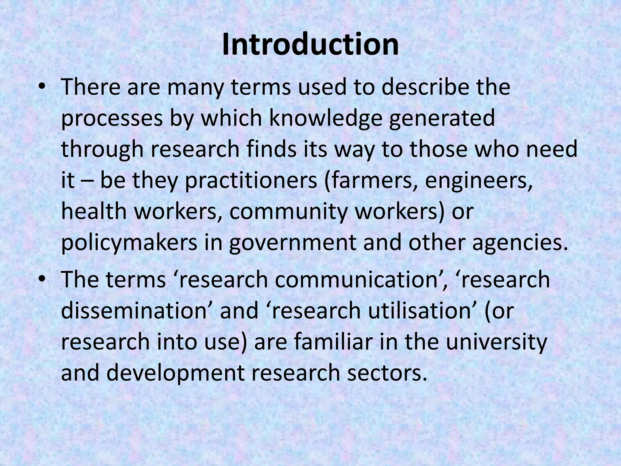 Introduction
• There are many terms used to describe the
processes by which knowledge generated
through research finds its way to those who need
it – be they practitioners (farmers, engineers,
health workers, community workers) or
policymakers in government and other agencies.
• The terms ‘research communication’, ‘research
dissemination’ and ‘research utilisation’ (or
research into use) are familiar in the university
and development research sectors.
 