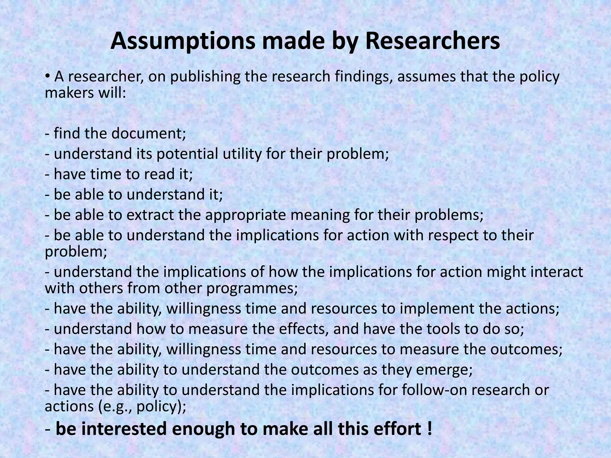 Assumptions made by Researchers
• A researcher, on publishing the research findings, assumes that the policy
makers will:
- find the document;
- understand its potential utility for their problem;
- have time to read it;
- be able to understand it;
- be able to extract the appropriate meaning for their problems;
- be able to understand the implications for action with respect to their
problem;
- understand the implications of how the implications for action might interact
with others from other programmes;
- have the ability, willingness time and resources to implement the actions;
- understand how to measure the effects, and have the tools to do so;
- have the ability, willingness time and resources to measure the outcomes;
- have the ability to understand the outcomes as they emerge;
- have the ability to understand the implications for follow-on research or
actions (e.g., policy);
- be interested enough to make all this effort !
 