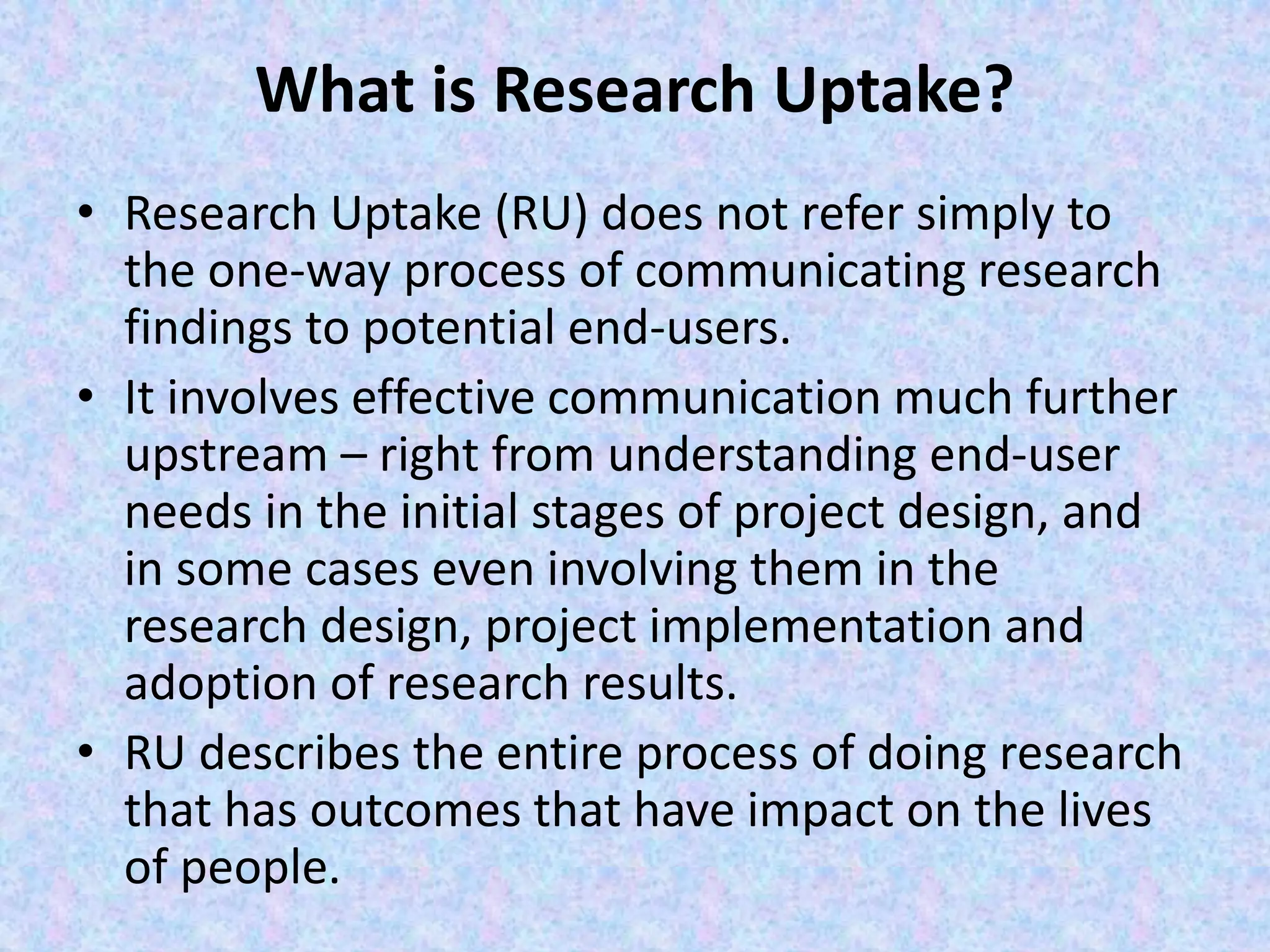 What is Research Uptake?
• Research Uptake (RU) does not refer simply to
the one-way process of communicating research
findings to potential end-users.
• It involves effective communication much further
upstream – right from understanding end-user
needs in the initial stages of project design, and
in some cases even involving them in the
research design, project implementation and
adoption of research results.
• RU describes the entire process of doing research
that has outcomes that have impact on the lives
of people.
 