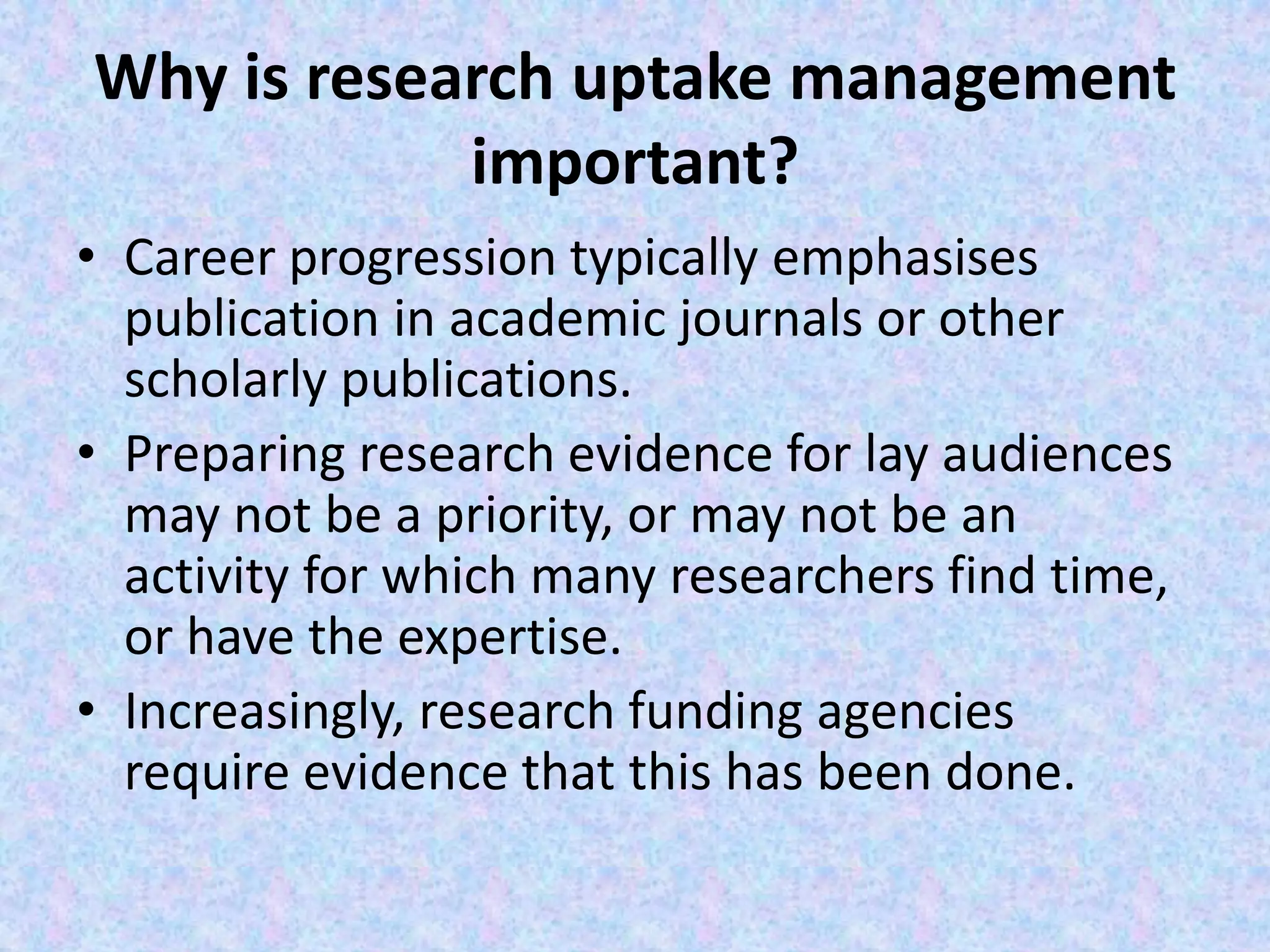 Why is research uptake management
important?
• Career progression typically emphasises
publication in academic journals or other
scholarly publications.
• Preparing research evidence for lay audiences
may not be a priority, or may not be an
activity for which many researchers find time,
or have the expertise.
• Increasingly, research funding agencies
require evidence that this has been done.
 