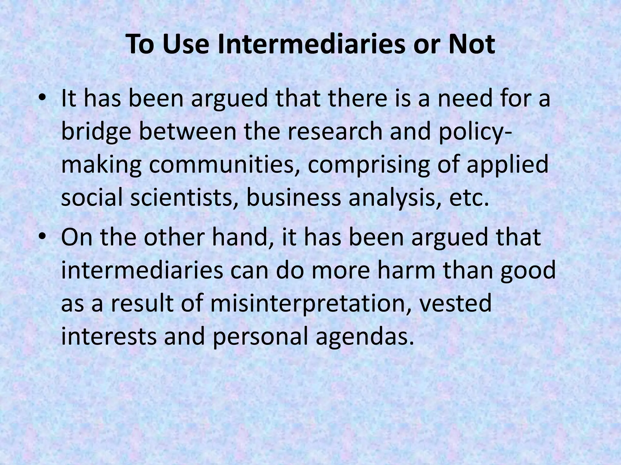 To Use Intermediaries or Not
• It has been argued that there is a need for a
bridge between the research and policy-
making communities, comprising of applied
social scientists, business analysis, etc.
• On the other hand, it has been argued that
intermediaries can do more harm than good
as a result of misinterpretation, vested
interests and personal agendas.
 