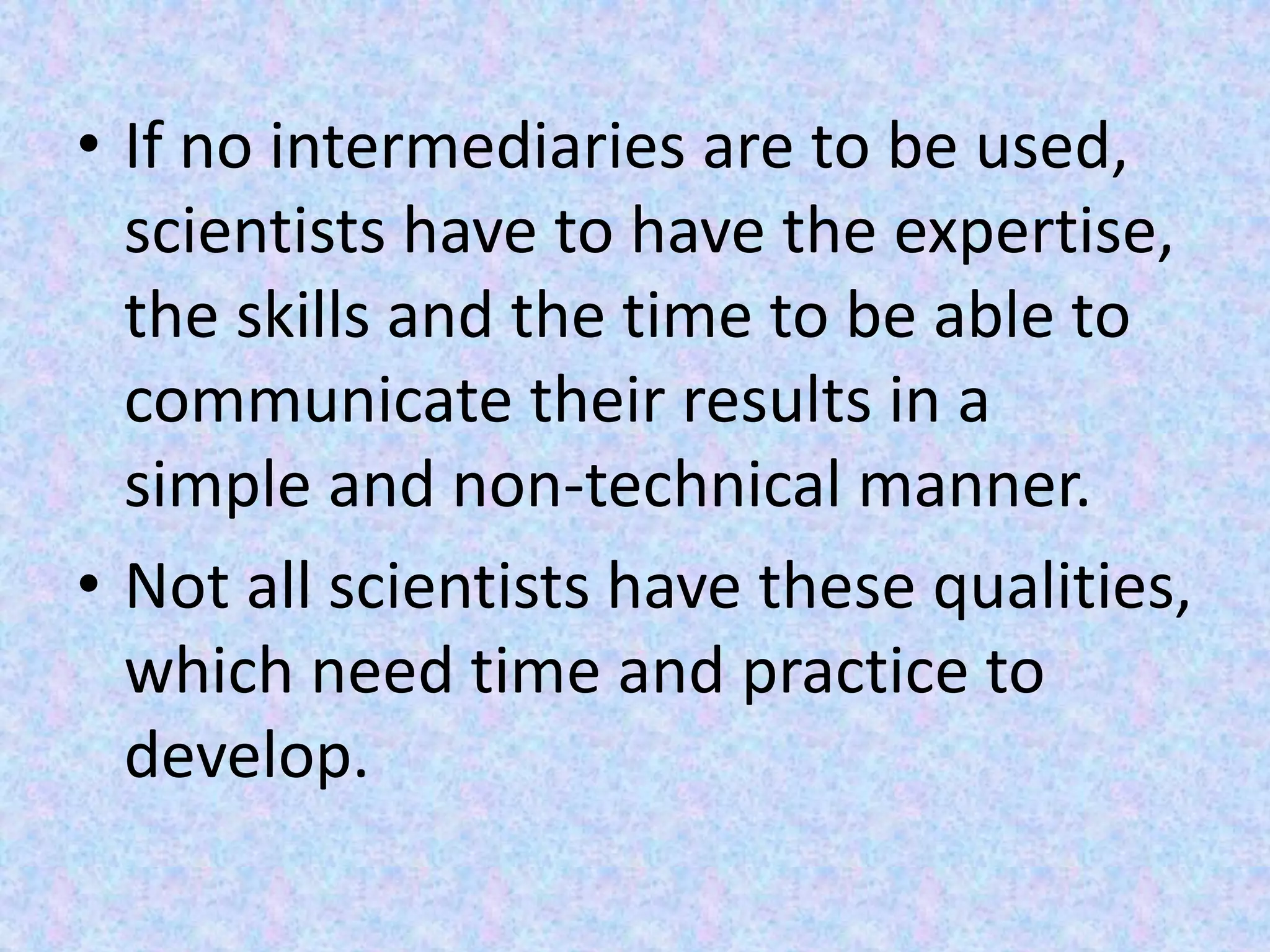 • If no intermediaries are to be used,
scientists have to have the expertise,
the skills and the time to be able to
communicate their results in a
simple and non-technical manner.
• Not all scientists have these qualities,
which need time and practice to
develop.
 