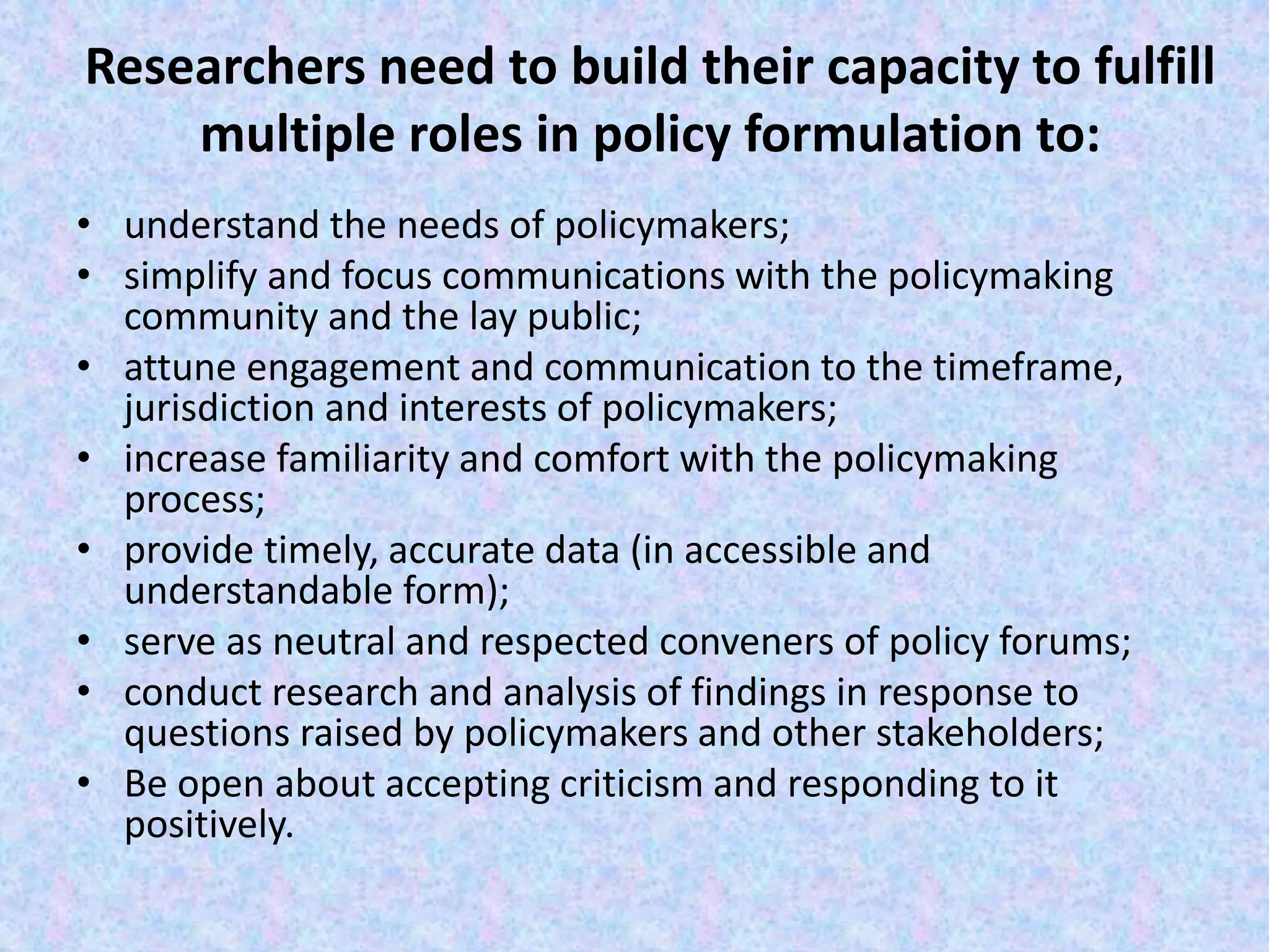 Researchers need to build their capacity to fulfill
multiple roles in policy formulation to:
• understand the needs of policymakers;
• simplify and focus communications with the policymaking
community and the lay public;
• attune engagement and communication to the timeframe,
jurisdiction and interests of policymakers;
• increase familiarity and comfort with the policymaking
process;
• provide timely, accurate data (in accessible and
understandable form);
• serve as neutral and respected conveners of policy forums;
• conduct research and analysis of findings in response to
questions raised by policymakers and other stakeholders;
• Be open about accepting criticism and responding to it
positively.
 