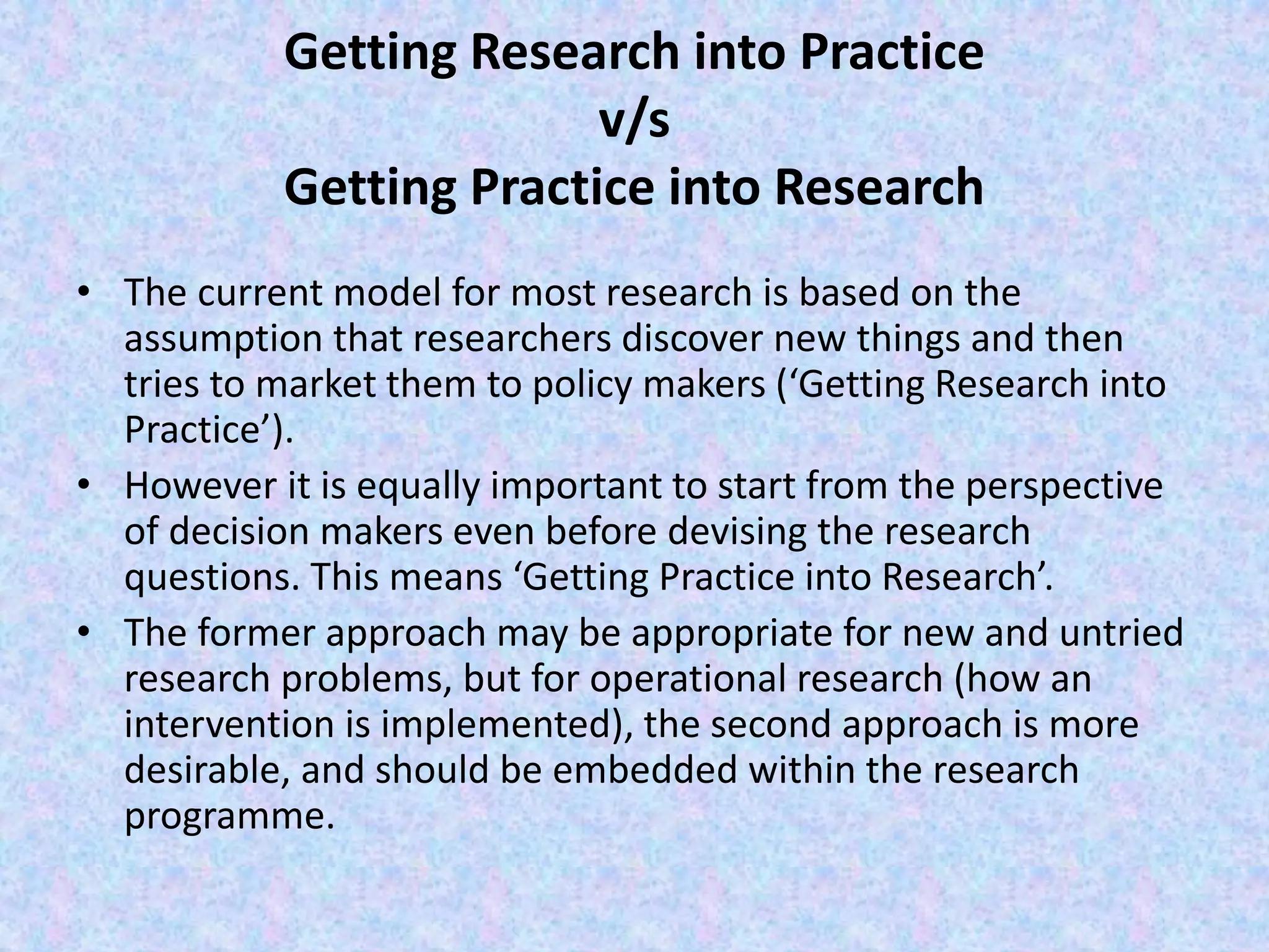 Getting Research into Practice
v/s
Getting Practice into Research
• The current model for most research is based on the
assumption that researchers discover new things and then
tries to market them to policy makers (‘Getting Research into
Practice’).
• However it is equally important to start from the perspective
of decision makers even before devising the research
questions. This means ‘Getting Practice into Research’.
• The former approach may be appropriate for new and untried
research problems, but for operational research (how an
intervention is implemented), the second approach is more
desirable, and should be embedded within the research
programme.
 