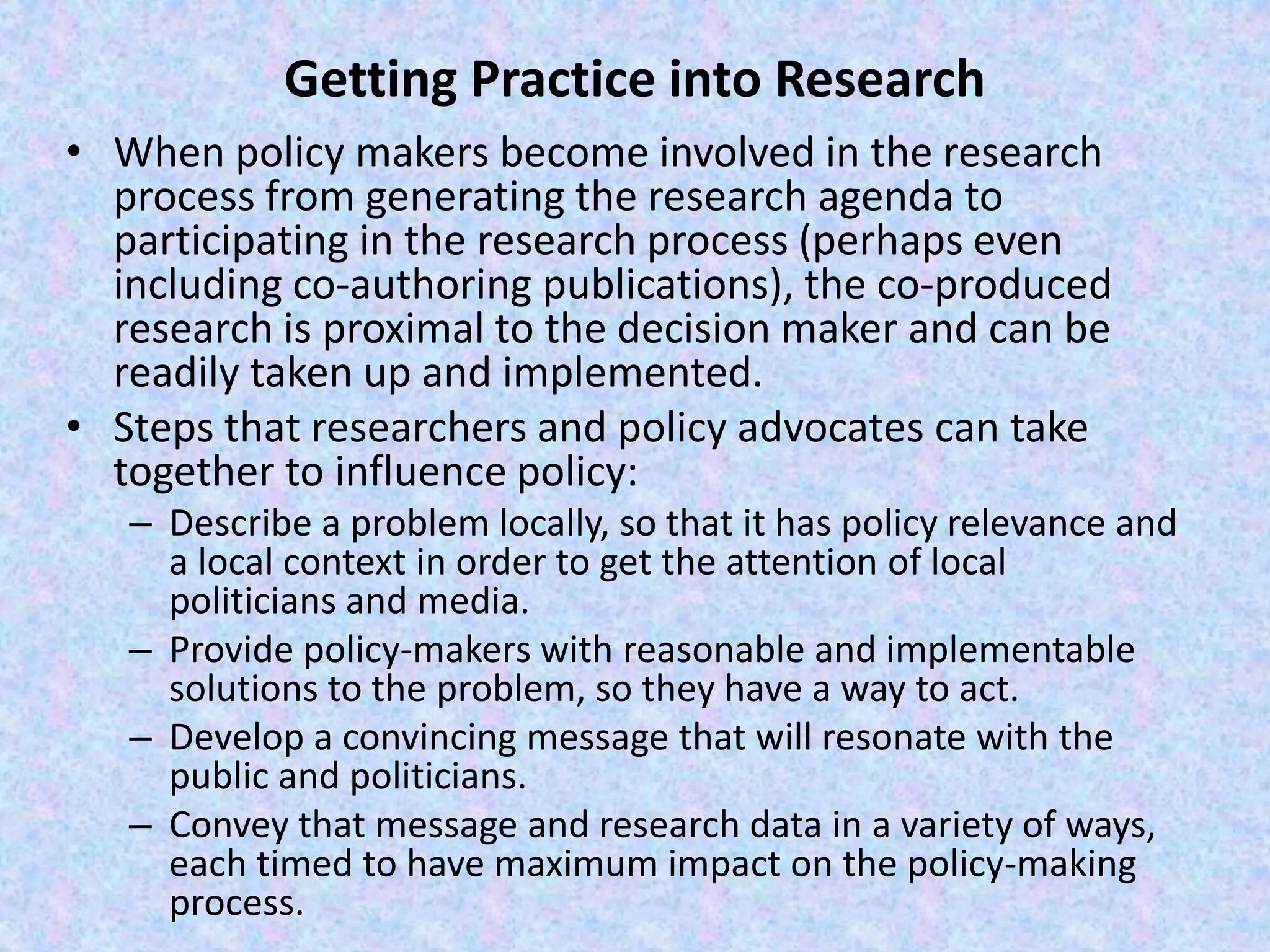 Getting Practice into Research
• When policy makers become involved in the research
process from generating the research agenda to
participating in the research process (perhaps even
including co-authoring publications), the co-produced
research is proximal to the decision maker and can be
readily taken up and implemented.
• Steps that researchers and policy advocates can take
together to influence policy:
– Describe a problem locally, so that it has policy relevance and
a local context in order to get the attention of local
politicians and media.
– Provide policy-makers with reasonable and implementable
solutions to the problem, so they have a way to act.
– Develop a convincing message that will resonate with the
public and politicians.
– Convey that message and research data in a variety of ways,
each timed to have maximum impact on the policy-making
process.
 