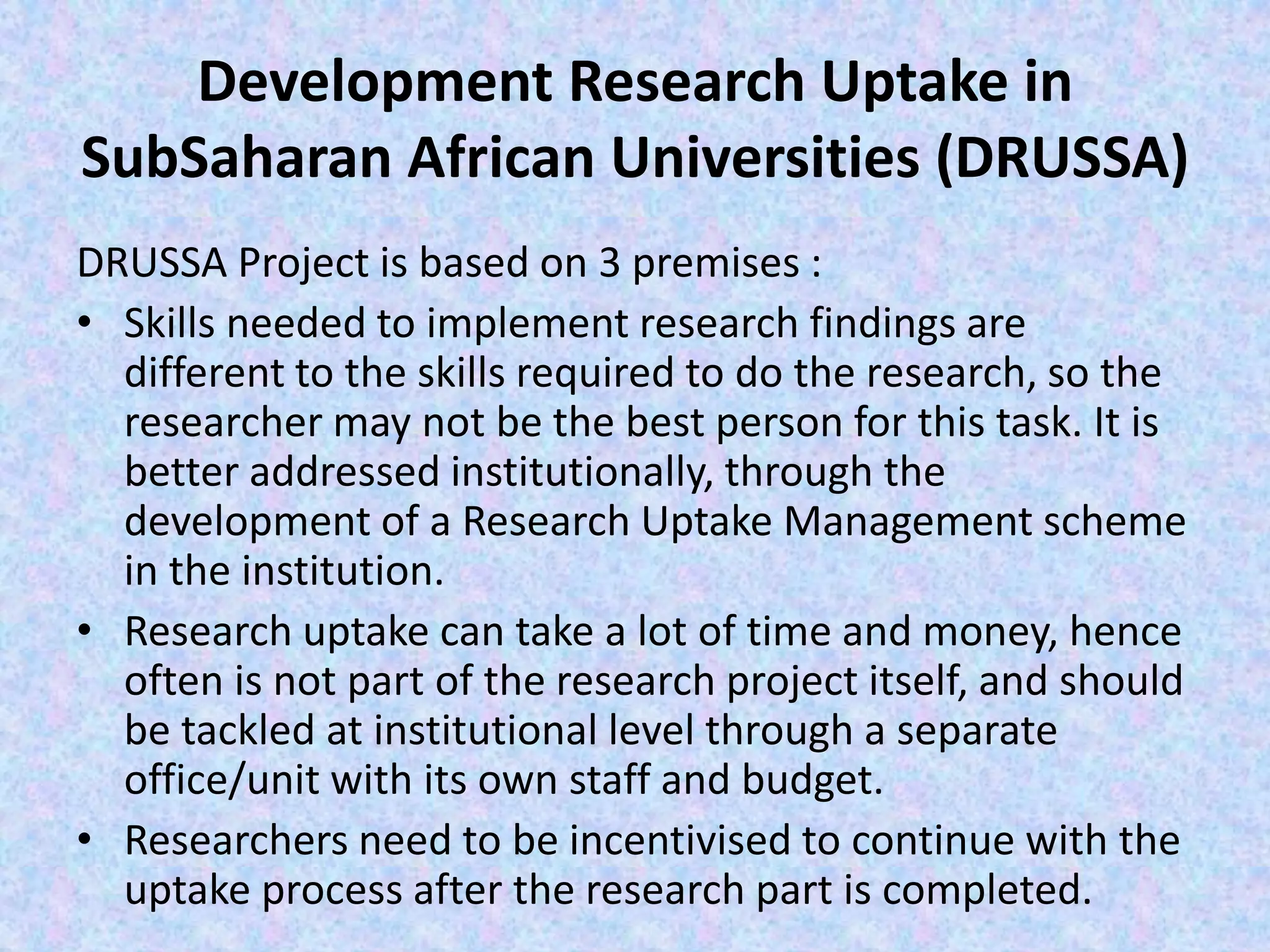 Development Research Uptake in
SubSaharan African Universities (DRUSSA)
DRUSSA Project is based on 3 premises :
• Skills needed to implement research findings are
different to the skills required to do the research, so the
researcher may not be the best person for this task. It is
better addressed institutionally, through the
development of a Research Uptake Management scheme
in the institution.
• Research uptake can take a lot of time and money, hence
often is not part of the research project itself, and should
be tackled at institutional level through a separate
office/unit with its own staff and budget.
• Researchers need to be incentivised to continue with the
uptake process after the research part is completed.
 