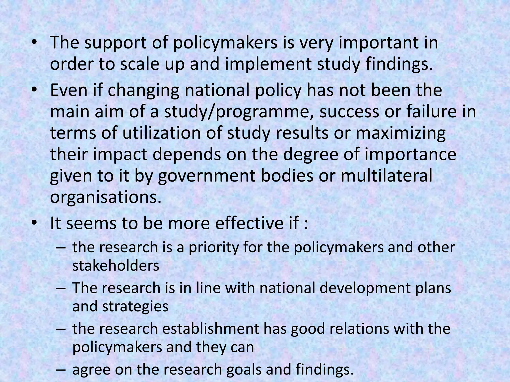 • The support of policymakers is very important in
order to scale up and implement study findings.
• Even if changing national policy has not been the
main aim of a study/programme, success or failure in
terms of utilization of study results or maximizing
their impact depends on the degree of importance
given to it by government bodies or multilateral
organisations.
• It seems to be more effective if :
– the research is a priority for the policymakers and other
stakeholders
– The research is in line with national development plans
and strategies
– the research establishment has good relations with the
policymakers and they can
– agree on the research goals and findings.
 