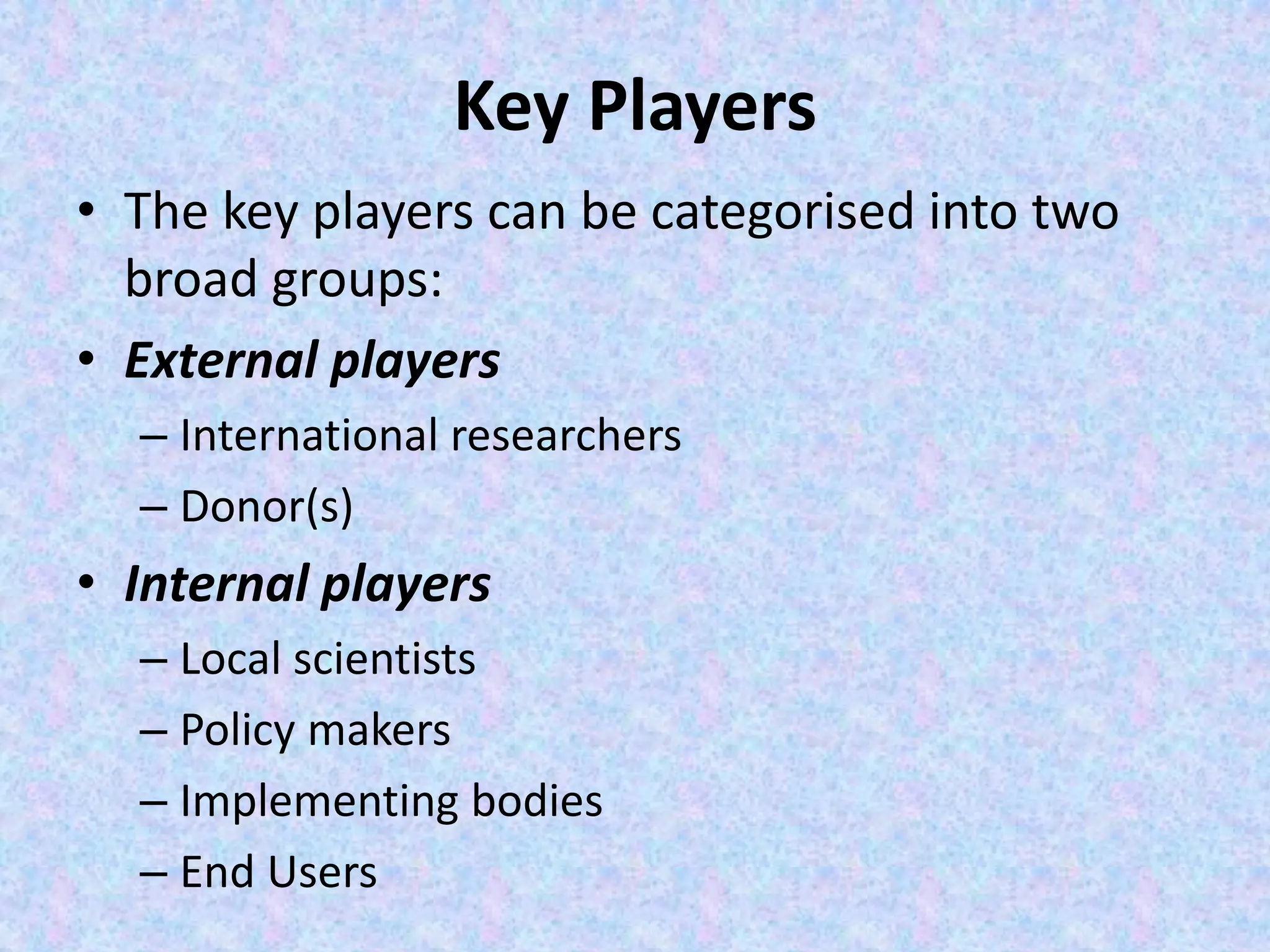 Key Players
• The key players can be categorised into two
broad groups:
• External players
– International researchers
– Donor(s)
• Internal players
– Local scientists
– Policy makers
– Implementing bodies
– End Users
 