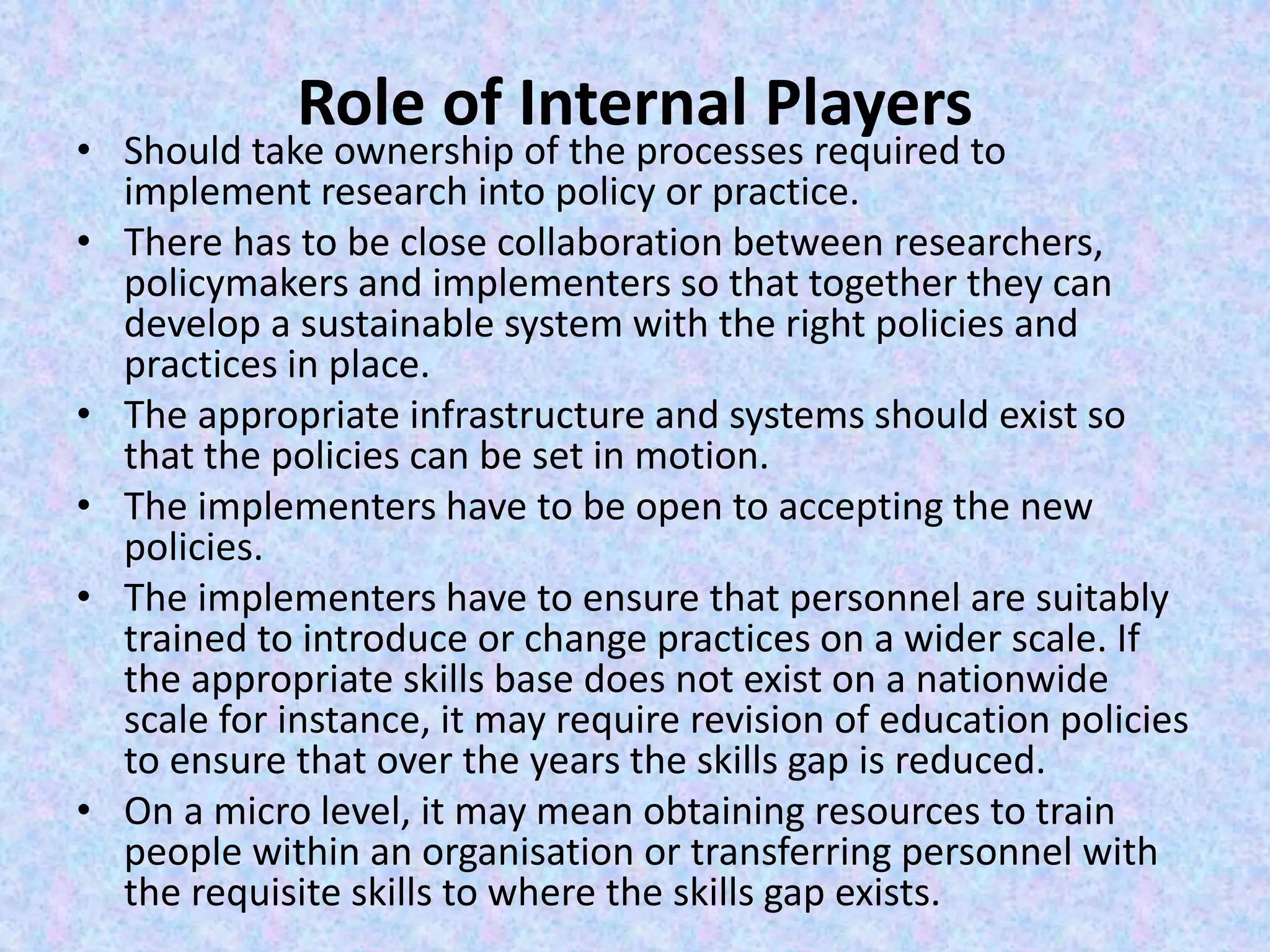 Role of Internal Players
• Should take ownership of the processes required to
implement research into policy or practice.
• There has to be close collaboration between researchers,
policymakers and implementers so that together they can
develop a sustainable system with the right policies and
practices in place.
• The appropriate infrastructure and systems should exist so
that the policies can be set in motion.
• The implementers have to be open to accepting the new
policies.
• The implementers have to ensure that personnel are suitably
trained to introduce or change practices on a wider scale. If
the appropriate skills base does not exist on a nationwide
scale for instance, it may require revision of education policies
to ensure that over the years the skills gap is reduced.
• On a micro level, it may mean obtaining resources to train
people within an organisation or transferring personnel with
the requisite skills to where the skills gap exists.
 