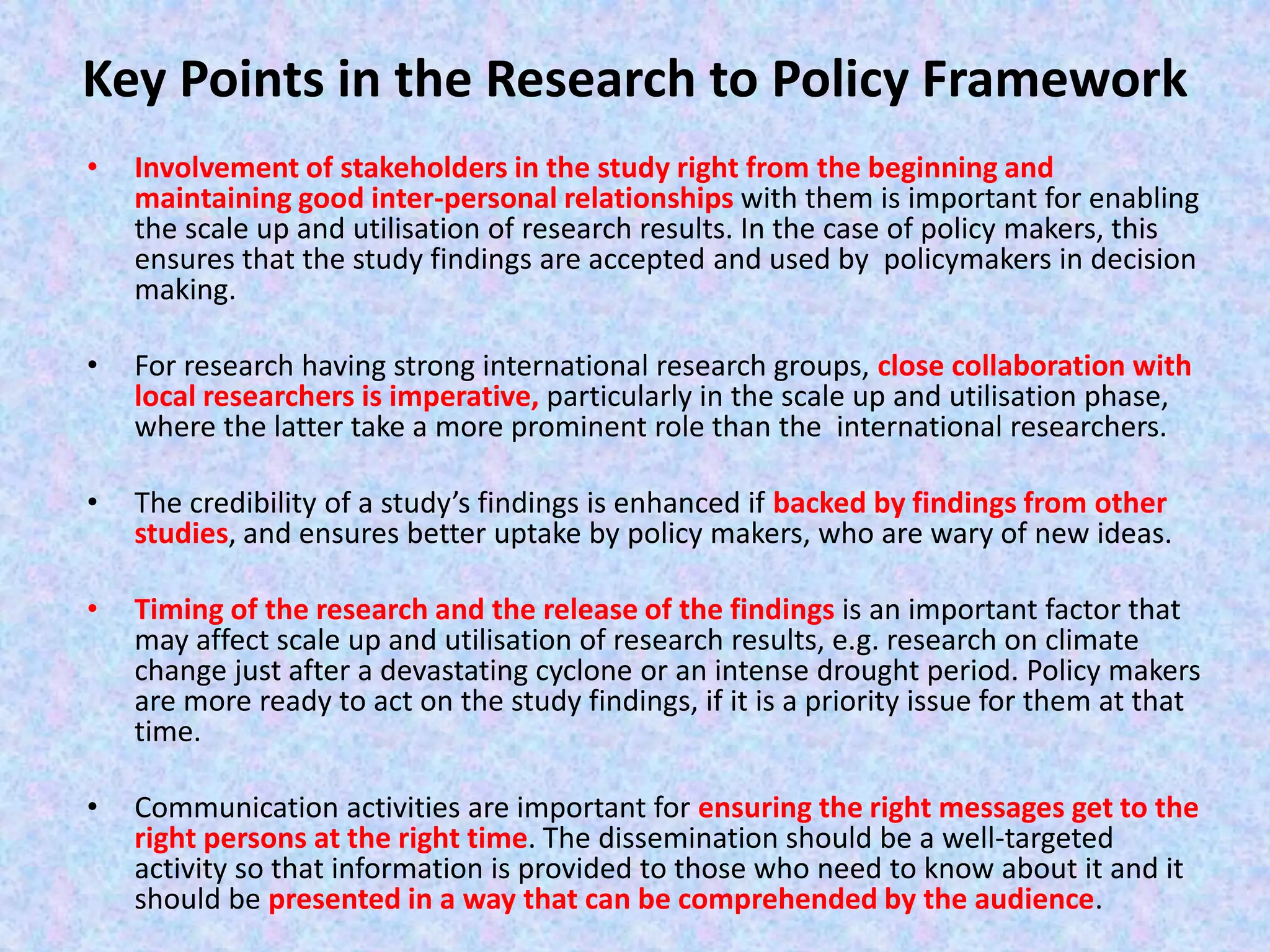Key Points in the Research to Policy Framework
• Involvement of stakeholders in the study right from the beginning and
maintaining good inter-personal relationships with them is important for enabling
the scale up and utilisation of research results. In the case of policy makers, this
ensures that the study findings are accepted and used by policymakers in decision
making.
• For research having strong international research groups, close collaboration with
local researchers is imperative, particularly in the scale up and utilisation phase,
where the latter take a more prominent role than the international researchers.
• The credibility of a study’s findings is enhanced if backed by findings from other
studies, and ensures better uptake by policy makers, who are wary of new ideas.
• Timing of the research and the release of the findings is an important factor that
may affect scale up and utilisation of research results, e.g. research on climate
change just after a devastating cyclone or an intense drought period. Policy makers
are more ready to act on the study findings, if it is a priority issue for them at that
time.
• Communication activities are important for ensuring the right messages get to the
right persons at the right time. The dissemination should be a well-targeted
activity so that information is provided to those who need to know about it and it
should be presented in a way that can be comprehended by the audience.
 