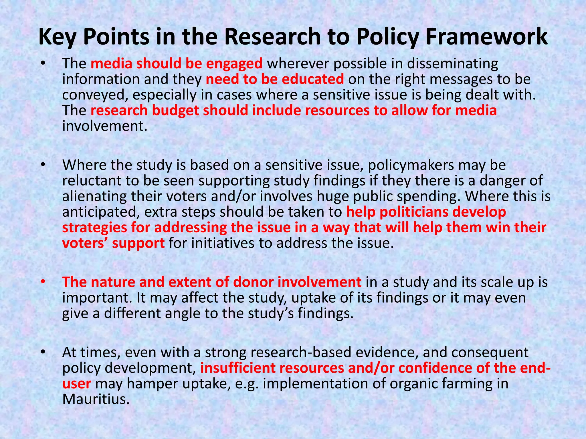 Key Points in the Research to Policy Framework
• The media should be engaged wherever possible in disseminating
information and they need to be educated on the right messages to be
conveyed, especially in cases where a sensitive issue is being dealt with.
The research budget should include resources to allow for media
involvement.
• Where the study is based on a sensitive issue, policymakers may be
reluctant to be seen supporting study findings if they there is a danger of
alienating their voters and/or involves huge public spending. Where this is
anticipated, extra steps should be taken to help politicians develop
strategies for addressing the issue in a way that will help them win their
voters’ support for initiatives to address the issue.
• The nature and extent of donor involvement in a study and its scale up is
important. It may affect the study, uptake of its findings or it may even
give a different angle to the study’s findings.
• At times, even with a strong research-based evidence, and consequent
policy development, insufficient resources and/or confidence of the end-
user may hamper uptake, e.g. implementation of organic farming in
Mauritius.
 
