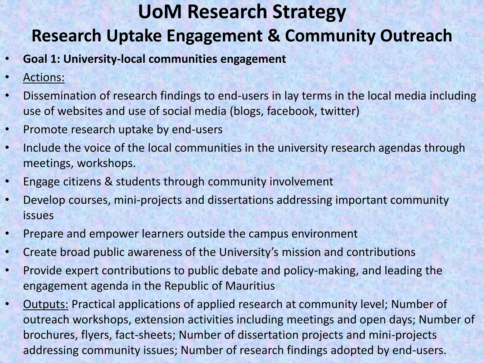 UoM Research Strategy
Research Uptake Engagement & Community Outreach
• Goal 1: University-local communities engagement
• Actions:
• Dissemination of research findings to end-users in lay terms in the local media including
use of websites and use of social media (blogs, facebook, twitter)
• Promote research uptake by end-users
• Include the voice of the local communities in the university research agendas through
meetings, workshops.
• Engage citizens & students through community involvement
• Develop courses, mini-projects and dissertations addressing important community
issues
• Prepare and empower learners outside the campus environment
• Create broad public awareness of the University’s mission and contributions
• Provide expert contributions to public debate and policy-making, and leading the
engagement agenda in the Republic of Mauritius
• Outputs: Practical applications of applied research at community level; Number of
outreach workshops, extension activities including meetings and open days; Number of
brochures, flyers, fact-sheets; Number of dissertation projects and mini-projects
addressing community issues; Number of research findings adopted by end-users.
 